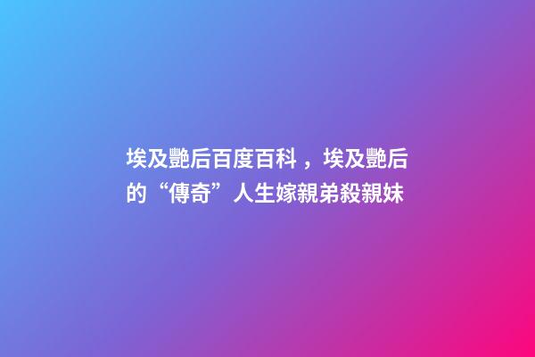 埃及艷后百度百科，埃及艷后的“傳奇”人生嫁親弟殺親妹
